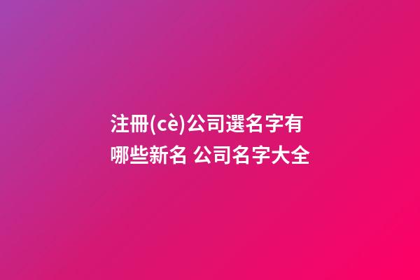 注冊(cè)公司選名字有哪些新名 公司名字大全-第1張-公司起名-玄機(jī)派